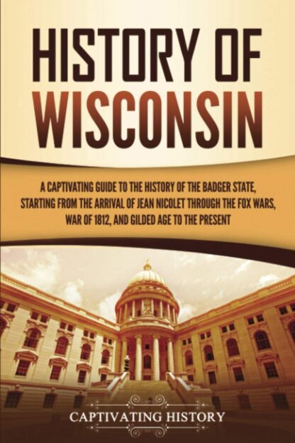 History of Wisconsin: A Captivating Guide to the History of the Badger State, Starting from the Arrival of Jean Nicolet through the Fox Wars, War of 1812, and Gilded Age to the Present (U.S. States)